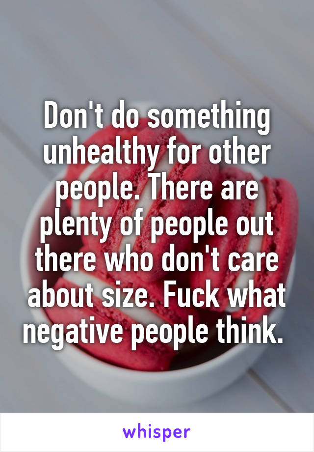 Don't do something unhealthy for other people. There are plenty of people out there who don't care about size. Fuck what negative people think. 