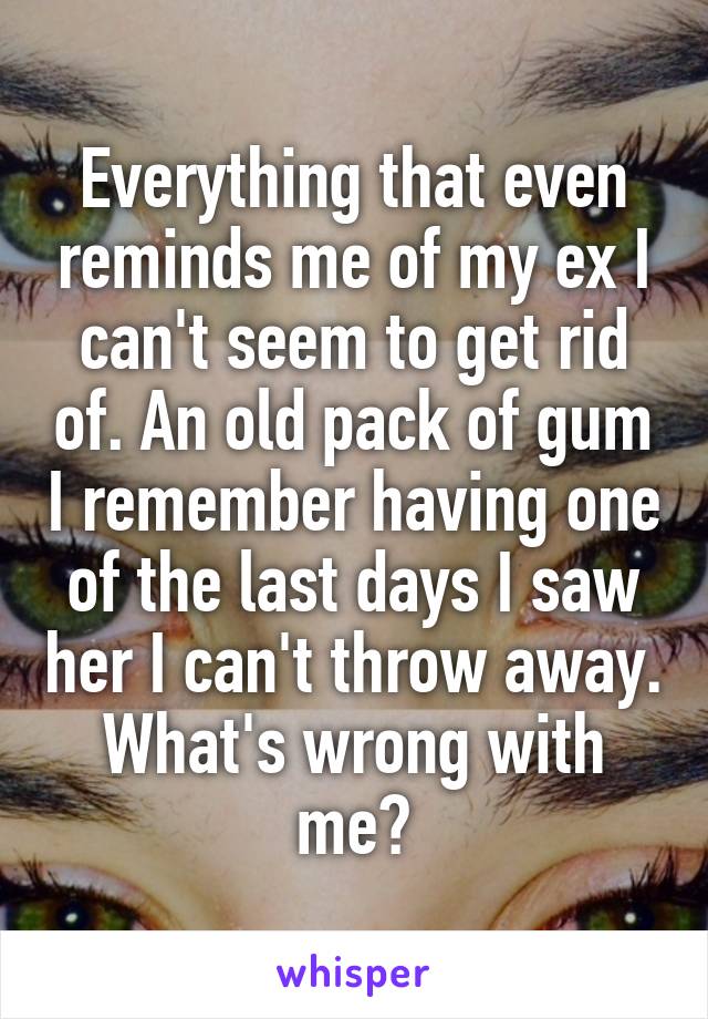 Everything that even reminds me of my ex I can't seem to get rid of. An old pack of gum I remember having one of the last days I saw her I can't throw away. What's wrong with me?
