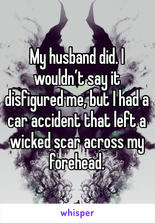 My husband did. I wouldn’t say it disfigured me, but I had a car accident that left a wicked scar across my forehead.