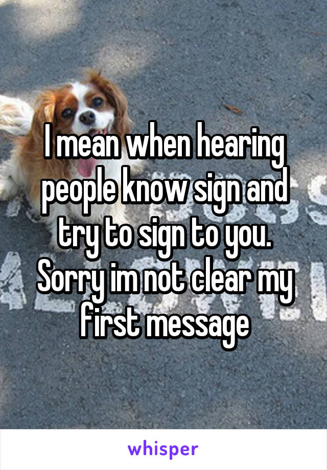 I mean when hearing people know sign and try to sign to you. Sorry im not clear my first message