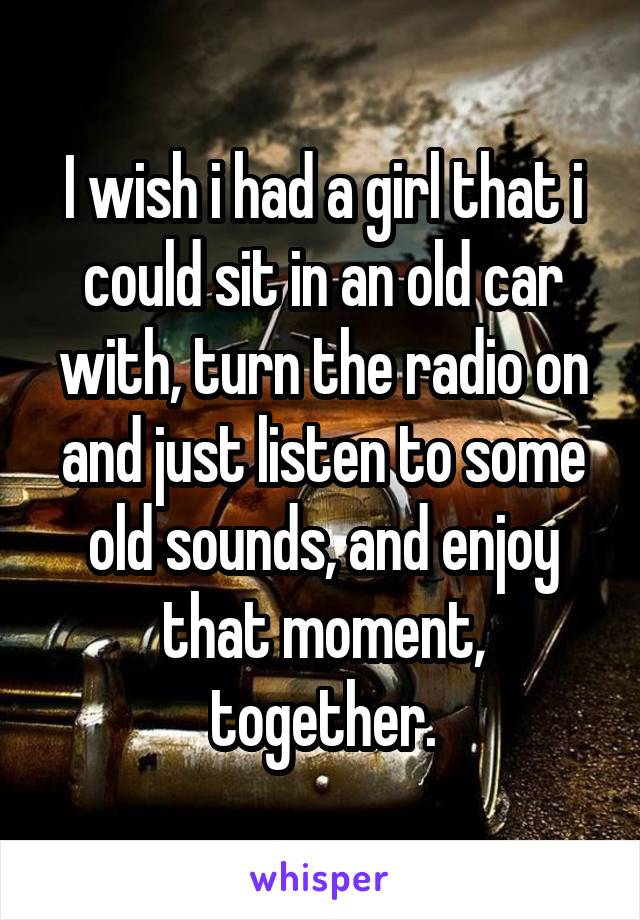 I wish i had a girl that i could sit in an old car with, turn the radio on and just listen to some old sounds, and enjoy that moment, together.