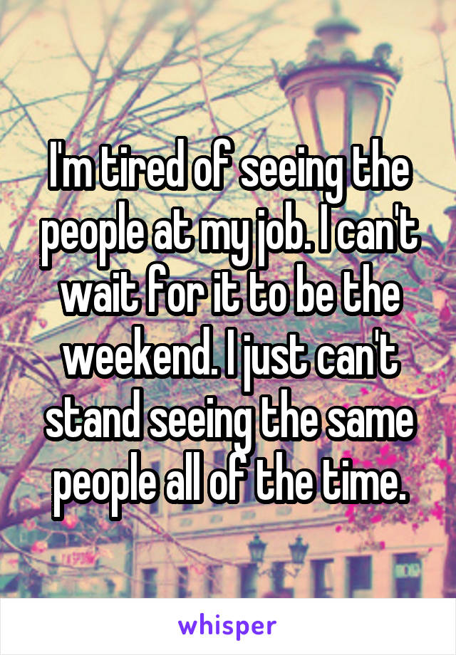 I'm tired of seeing the people at my job. I can't wait for it to be the weekend. I just can't stand seeing the same people all of the time.