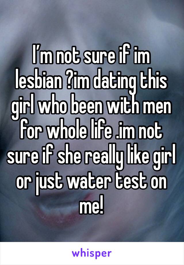 I’m not sure if im lesbian ?im dating this girl who been with men for whole life .im not sure if she really like girl or just water test on me!