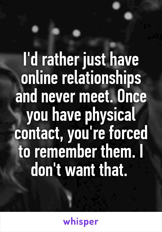 I'd rather just have online relationships and never meet. Once you have physical contact, you're forced to remember them. I don't want that. 