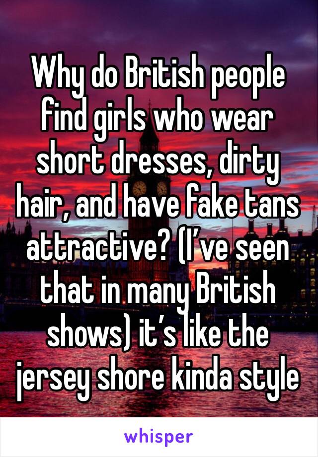Why do British people find girls who wear short dresses, dirty hair, and have fake tans attractive? (I’ve seen that in many British shows) it’s like the jersey shore kinda style 