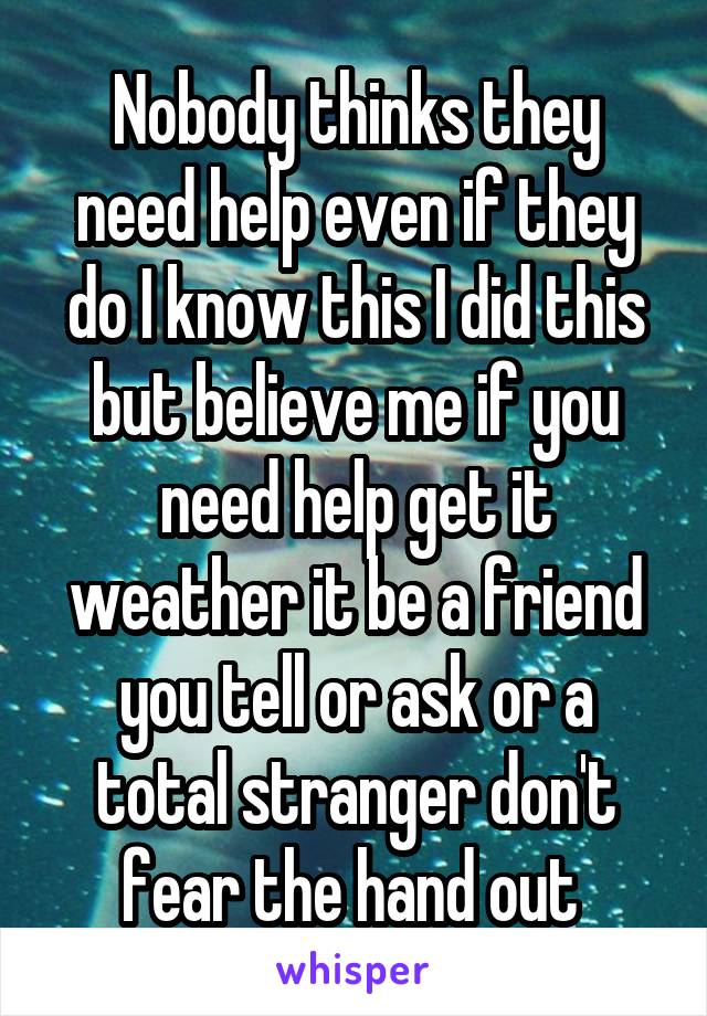 Nobody thinks they need help even if they do I know this I did this but believe me if you need help get it weather it be a friend you tell or ask or a total stranger don't fear the hand out 