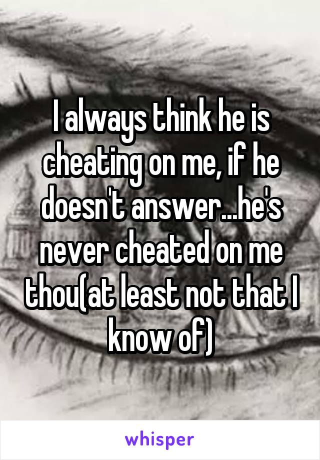 I always think he is cheating on me, if he doesn't answer...he's never cheated on me thou(at least not that I know of)