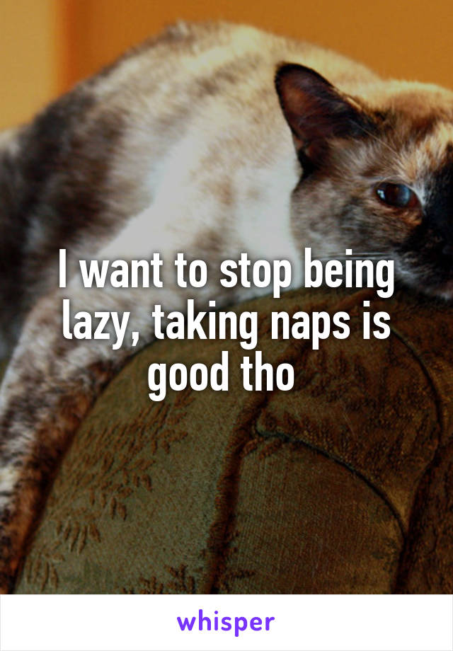 I want to stop being lazy, taking naps is good tho 
