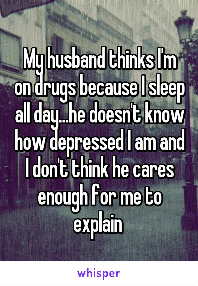 My husband thinks I'm on drugs because I sleep all day...he doesn't know how depressed I am and I don't think he cares enough for me to explain 