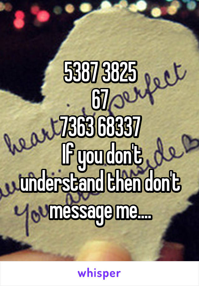 5387 3825
67
7363 68337
 If you don't understand then don't message me....