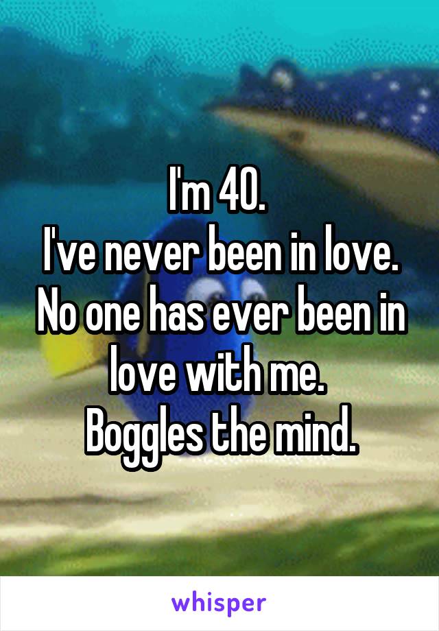 I'm 40. 
I've never been in love. No one has ever been in love with me. 
Boggles the mind.