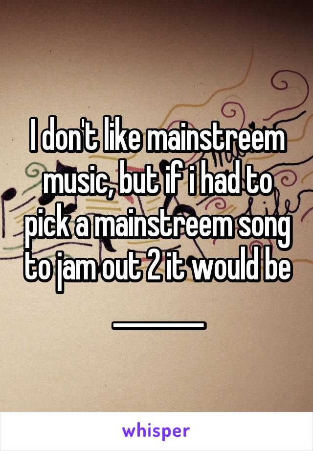I don't like mainstreem music, but if i had to pick a mainstreem song to jam out 2 it would be ________