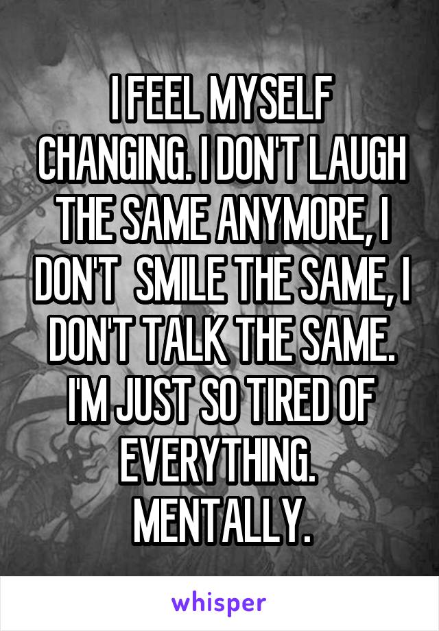 I FEEL MYSELF CHANGING. I DON'T LAUGH THE SAME ANYMORE, I DON'T  SMILE THE SAME, I DON'T TALK THE SAME. I'M JUST SO TIRED OF EVERYTHING. 
MENTALLY.