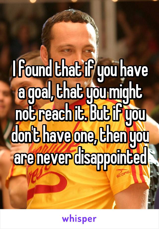 I found that if you have a goal, that you might not reach it. But if you don't have one, then you are never disappointed