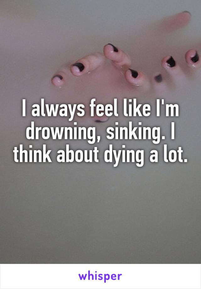 I always feel like I'm drowning, sinking. I think about dying a lot. 