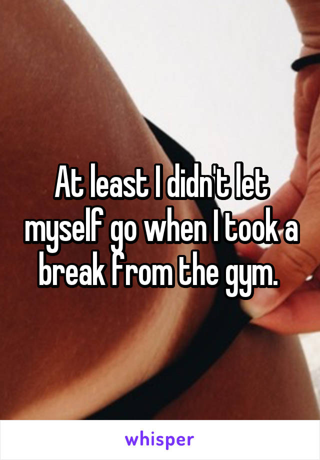 At least I didn't let myself go when I took a break from the gym. 