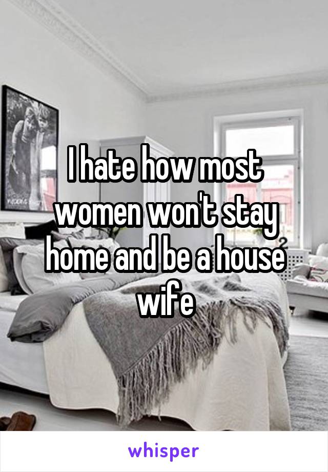 I hate how most women won't stay home and be a house wife