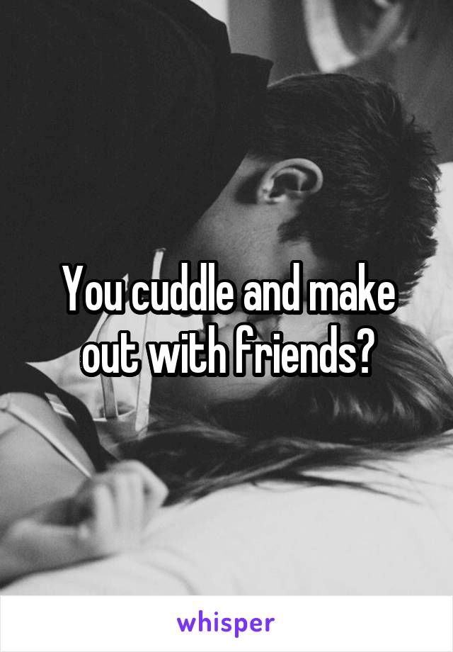 You cuddle and make out with friends?