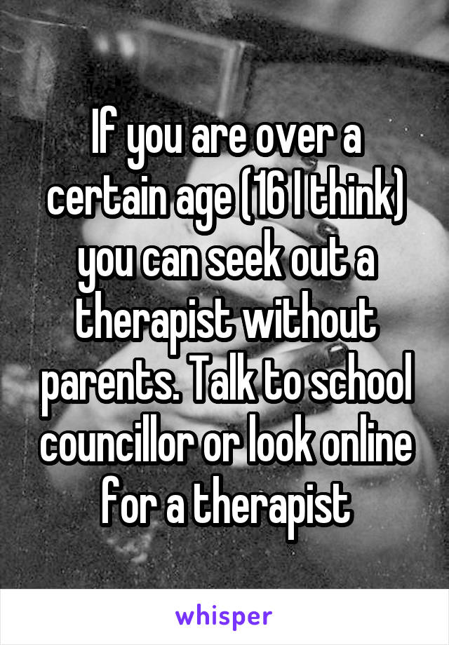 If you are over a certain age (16 I think) you can seek out a therapist without parents. Talk to school councillor or look online for a therapist