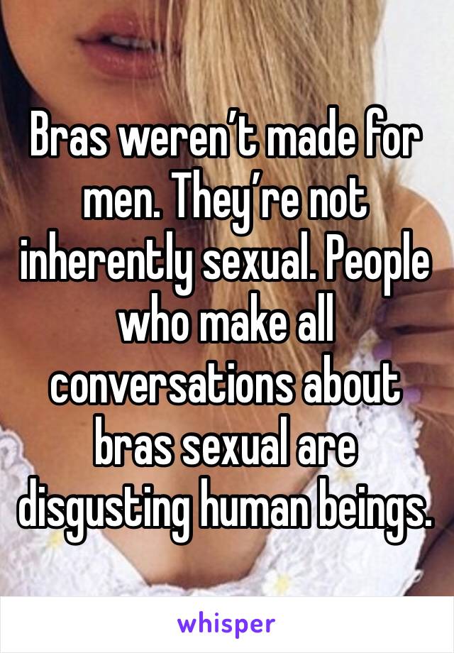 Bras weren’t made for men. They’re not inherently sexual. People who make all conversations about bras sexual are disgusting human beings.