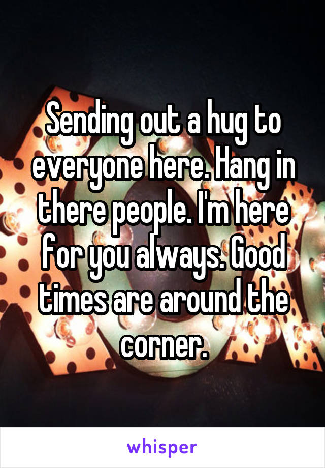 Sending out a hug to everyone here. Hang in there people. I'm here for you always. Good times are around the corner.