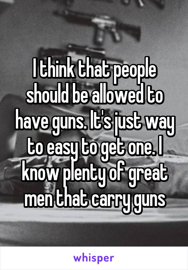 I think that people should be allowed to have guns. It's just way to easy to get one. I know plenty of great men that carry guns