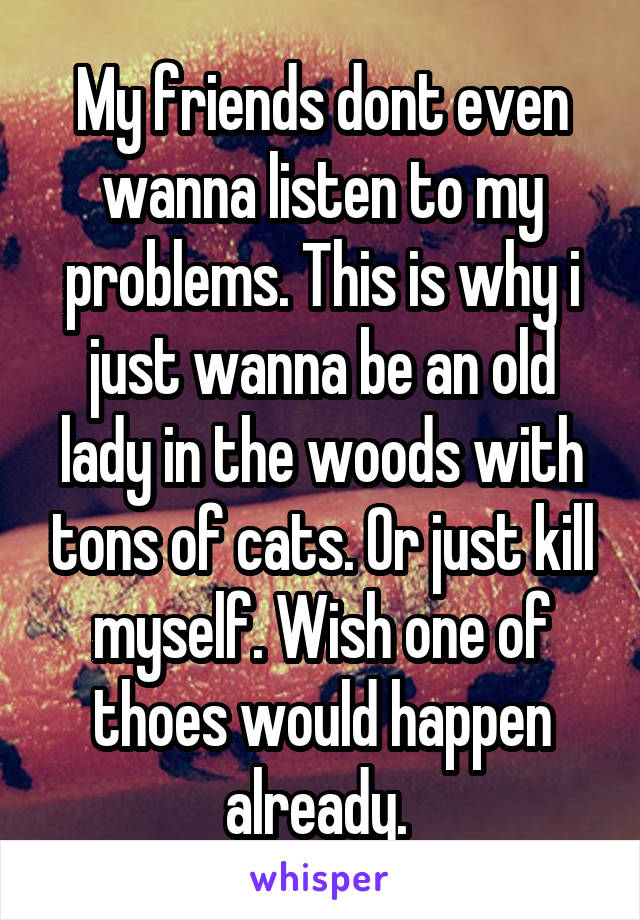 My friends dont even wanna listen to my problems. This is why i just wanna be an old lady in the woods with tons of cats. Or just kill myself. Wish one of thoes would happen already. 