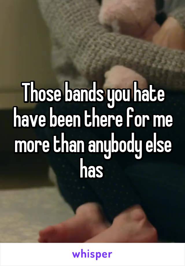 Those bands you hate have been there for me more than anybody else has 