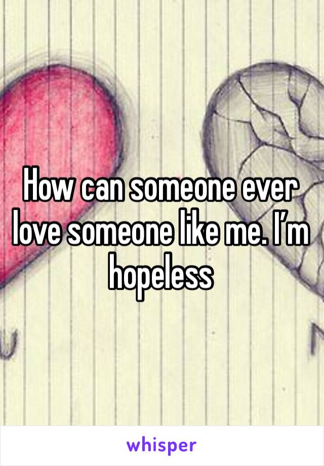 How can someone ever love someone like me. I’m hopeless 