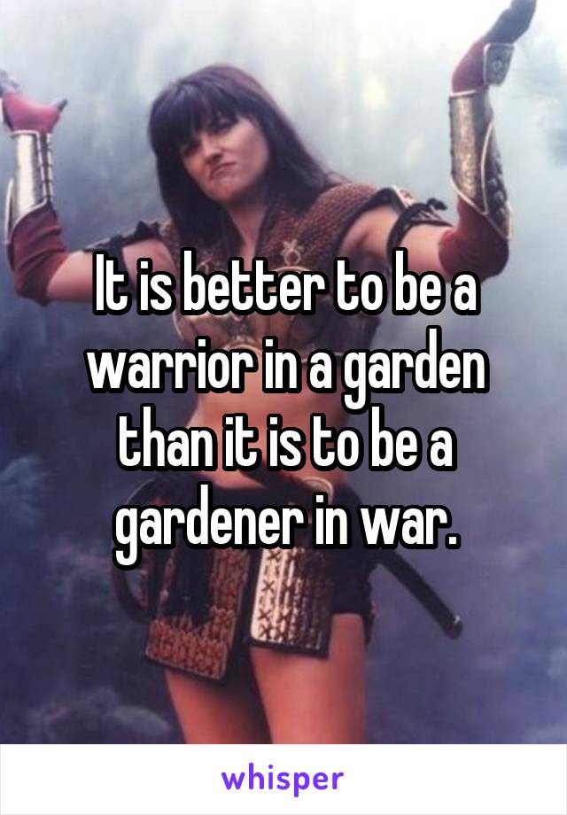 It is better to be a warrior in a garden than it is to be a gardener in war.