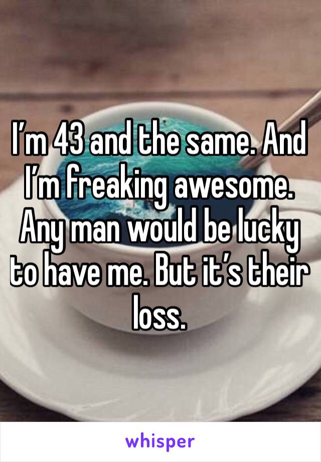 I’m 43 and the same. And I’m freaking awesome. Any man would be lucky to have me. But it’s their loss. 