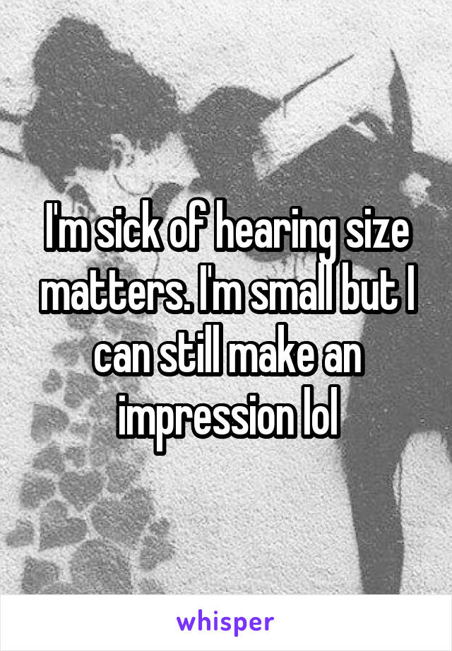 I'm sick of hearing size matters. I'm small but I can still make an impression lol