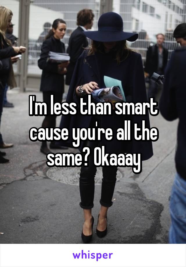 I'm less than smart cause you're all the same? Okaaay