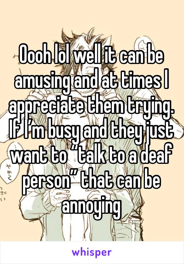 Oooh lol well it can be amusing and at times I appreciate them trying. If I’m busy and they just want to “talk to a deaf person” that can be annoying 