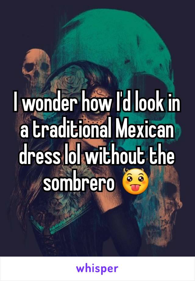 I wonder how I'd look in a traditional Mexican dress lol without the sombrero 😛