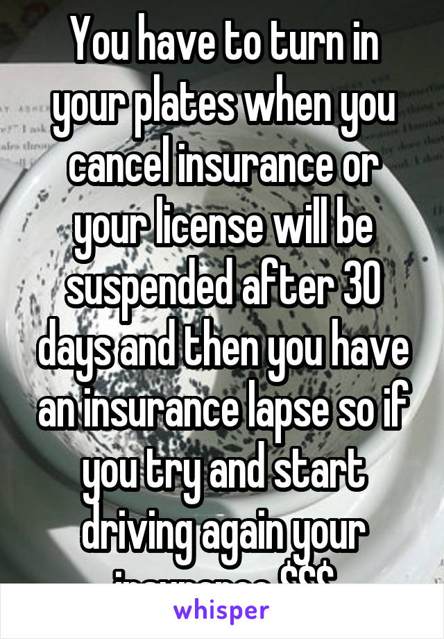 You have to turn in your plates when you cancel insurance or your license will be suspended after 30 days and then you have an insurance lapse so if you try and start driving again your insurance $$$
