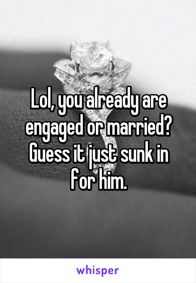 Lol, you already are engaged or married?
Guess it just sunk in for him.