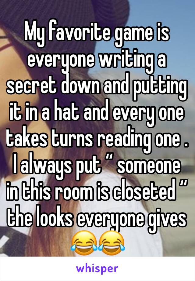 My favorite game is everyone writing a secret down and putting it in a hat and every one takes turns reading one . I always put “ someone in this room is closeted “ the looks everyone gives 😂😂
