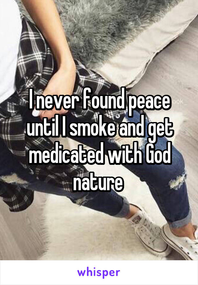 I never found peace until I smoke and get medicated with God nature 