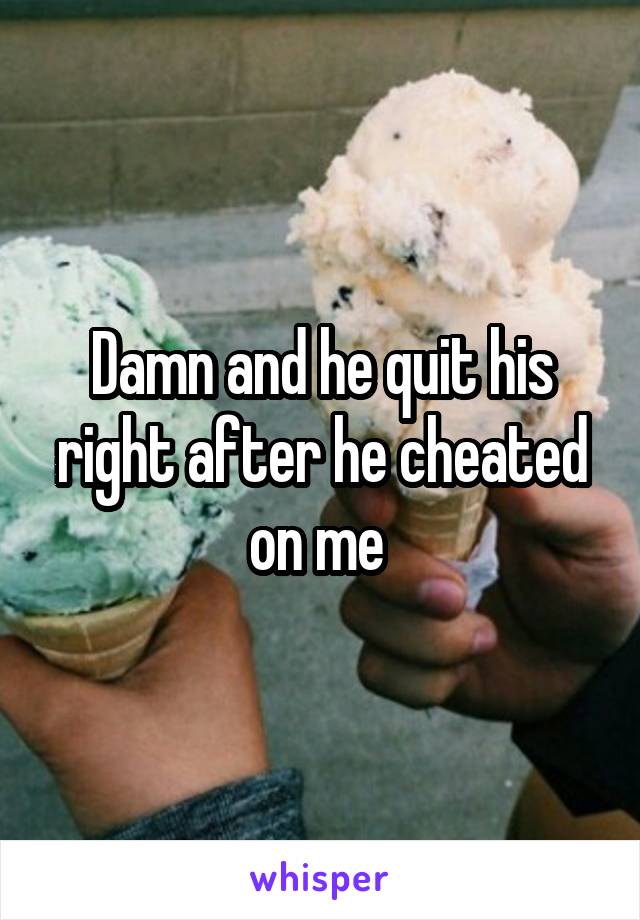 Damn and he quit his right after he cheated on me 
