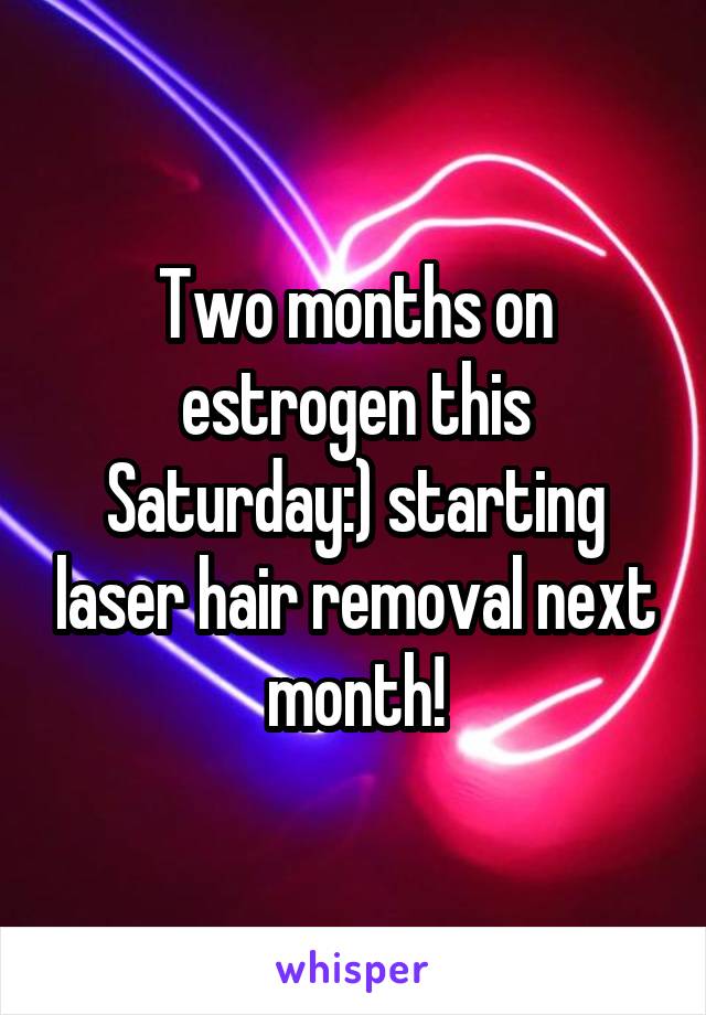 Two months on estrogen this Saturday:) starting laser hair removal next month!