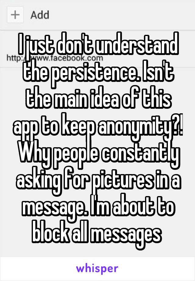 I just don't understand the persistence. Isn't the main idea of this app to keep anonymity?! Why people constantly asking for pictures in a message. I'm about to block all messages 