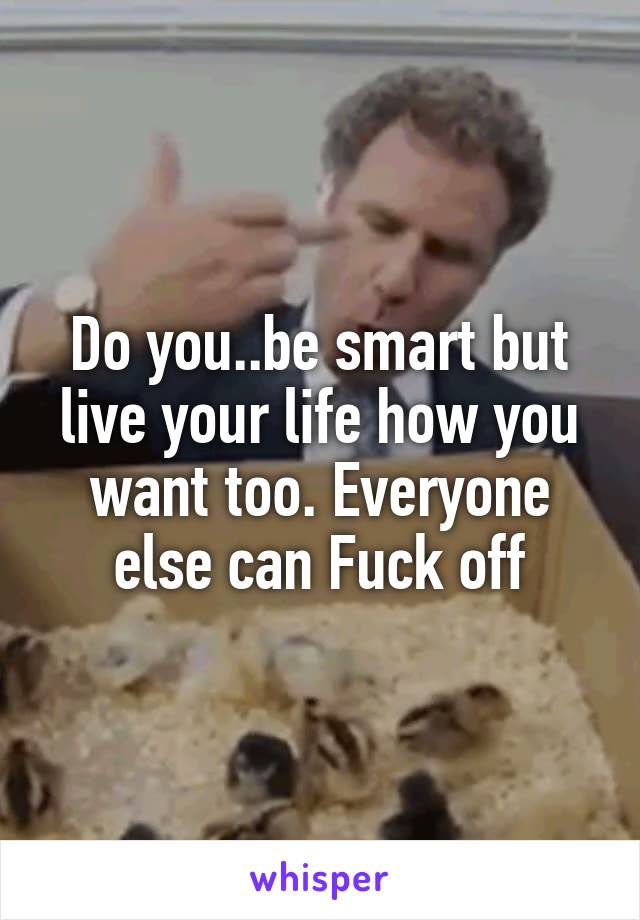 Do you..be smart but live your life how you want too. Everyone else can Fuck off