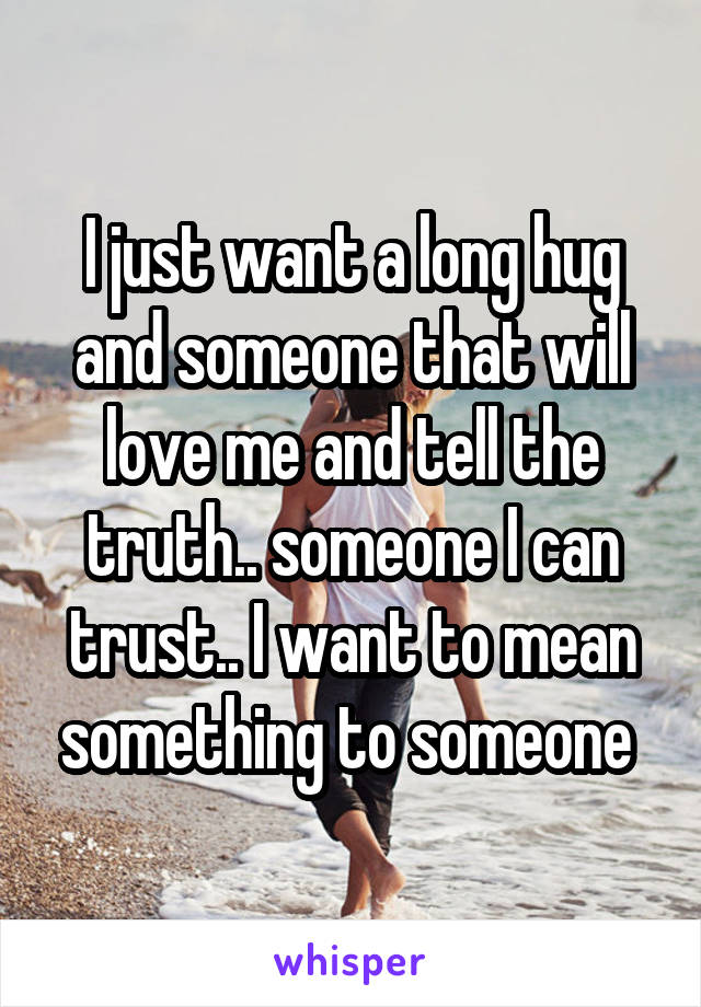I just want a long hug and someone that will love me and tell the truth.. someone I can trust.. I want to mean something to someone 