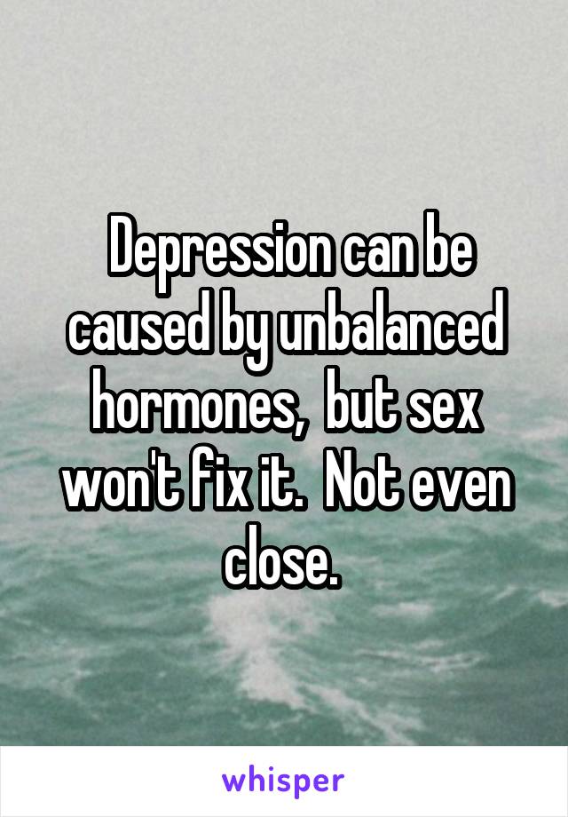  Depression can be caused by unbalanced hormones,  but sex won't fix it.  Not even close. 