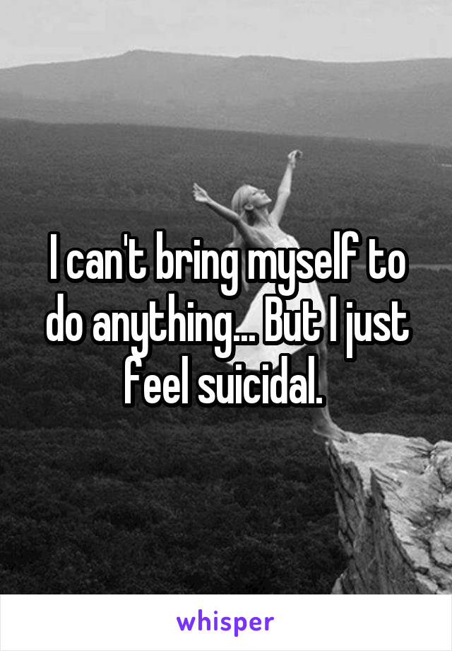 I can't bring myself to do anything... But I just feel suicidal. 