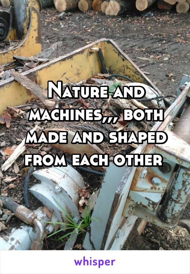 Nature and machines,,, both made and shaped from each other 
