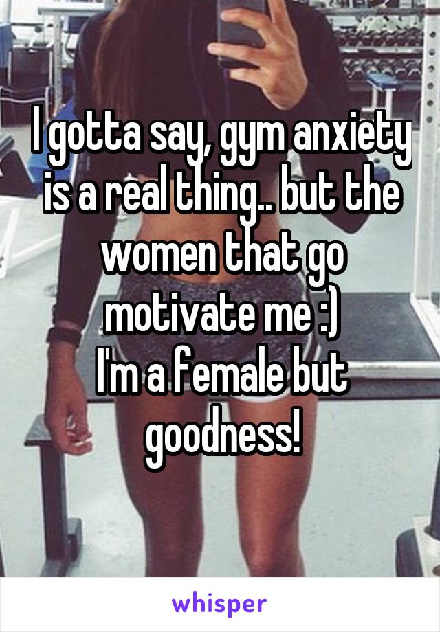 I gotta say, gym anxiety is a real thing.. but the women that go motivate me :)
I'm a female but goodness!
