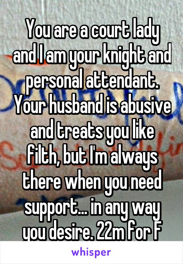 You are a court lady and I am your knight and personal attendant. Your husband is abusive and treats you like filth, but I'm always there when you need support... in any way you desire. 22m for F