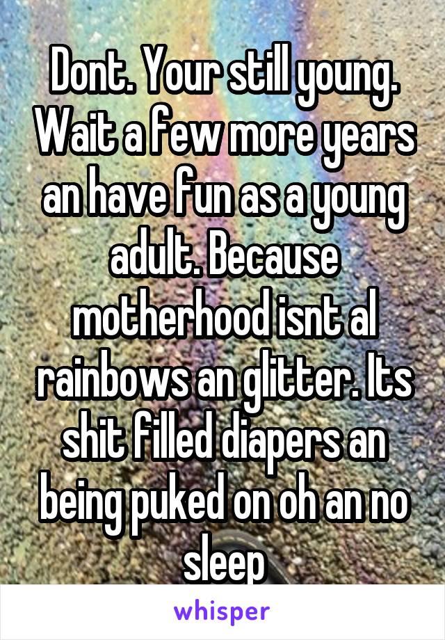Dont. Your still young. Wait a few more years an have fun as a young adult. Because motherhood isnt al rainbows an glitter. Its shit filled diapers an being puked on oh an no sleep